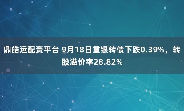 鼎皓运配资平台 9月18日重银转债下跌0.39%，转股溢价率28.82%