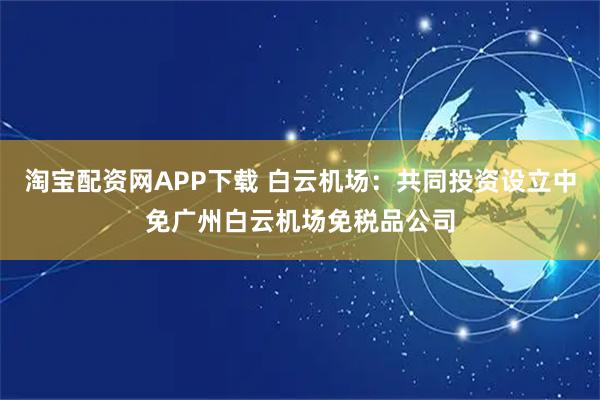 淘宝配资网APP下载 白云机场：共同投资设立中免广州白云机场免税品公司