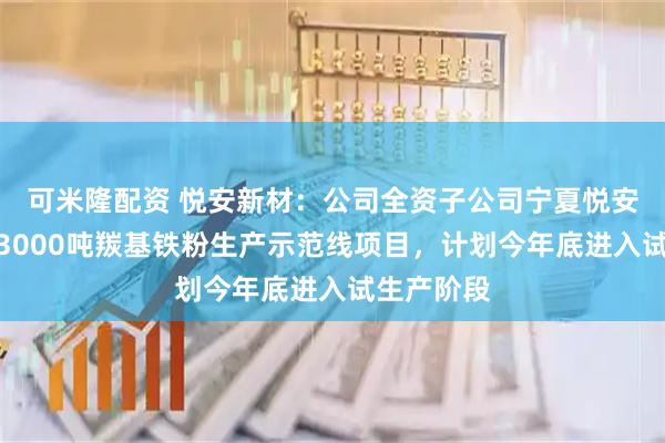 可米隆配资 悦安新材：公司全资子公司宁夏悦安一期年产3000吨羰基铁粉生产示范线项目，计划今年底进入试生产阶段