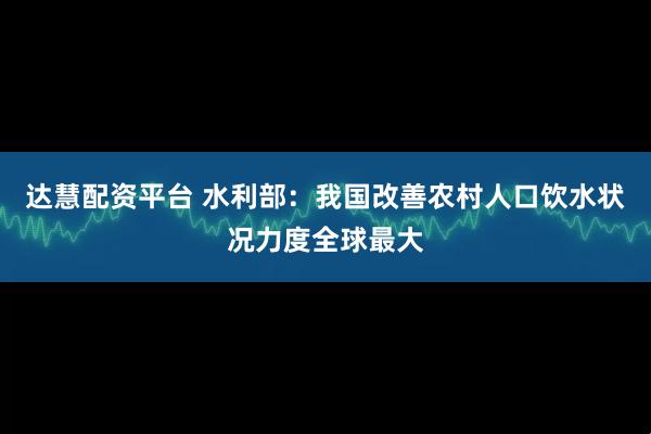 达慧配资平台 水利部：我国改善农村人口饮水状况力度全球最大