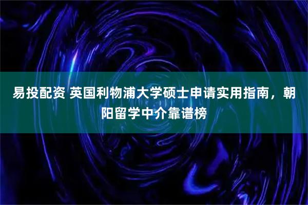易投配资 英国利物浦大学硕士申请实用指南，朝阳留学中介靠谱榜
