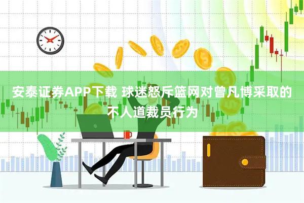 安泰证券APP下载 球迷怒斥篮网对曾凡博采取的不人道裁员行为