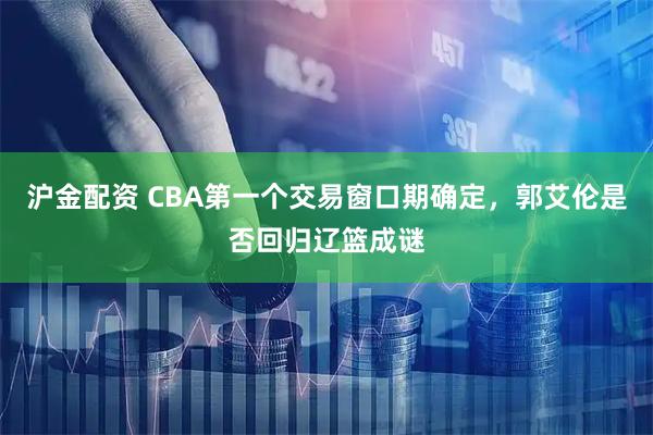 沪金配资 CBA第一个交易窗口期确定，郭艾伦是否回归辽篮成谜