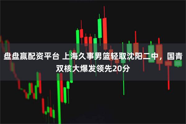 盘盘赢配资平台 上海久事男篮轻取沈阳二中，国青双核大爆发领先20分