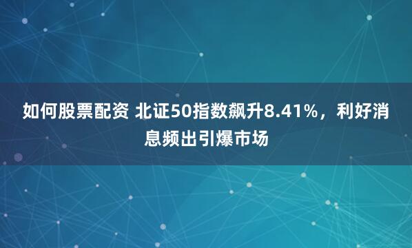 如何股票配资 北证50指数飙升8.41%，利好消息频出引爆市场