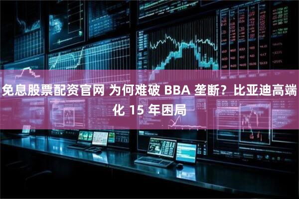 免息股票配资官网 为何难破 BBA 垄断?比亚迪高端化 15 年困局