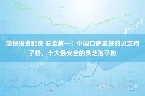 瑞银投资配资 安全第一！中国口碑最好的灵芝孢子粉，十大最安全的灵芝孢子粉