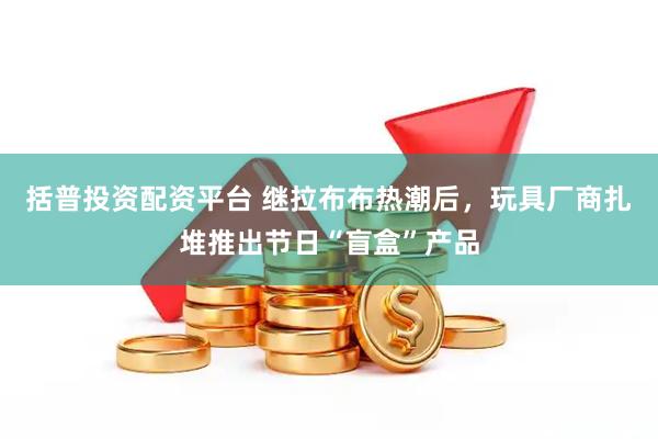 括普投资配资平台 继拉布布热潮后，玩具厂商扎堆推出节日“盲盒”产品
