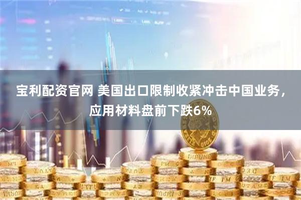 宝利配资官网 美国出口限制收紧冲击中国业务，应用材料盘前下跌6%