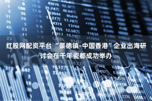 红股网配资平台 “景德镇-中国香港”企业出海研讨会在千年瓷都成功举办