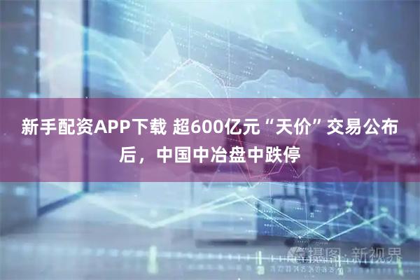 新手配资APP下载 超600亿元“天价”交易公布后，中国中冶盘中跌停