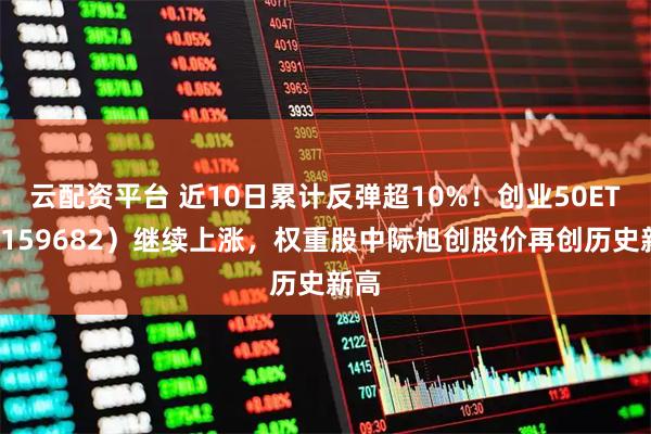 云配资平台 近10日累计反弹超10%！创业50ETF（159682）继续上涨，权重股中际旭创股价再创历史新高