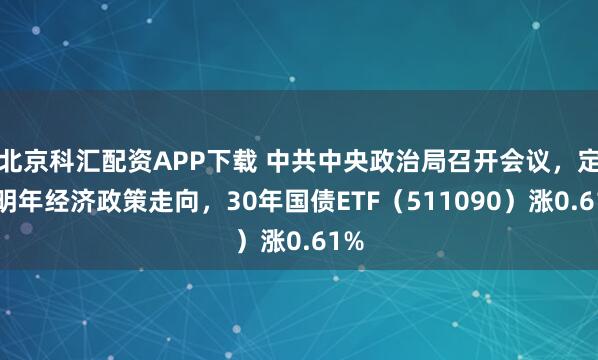 北京科汇配资APP下载 中共中央政治局召开会议,定调明年经济政策走向,30年国债ETF(511090)涨0.61%