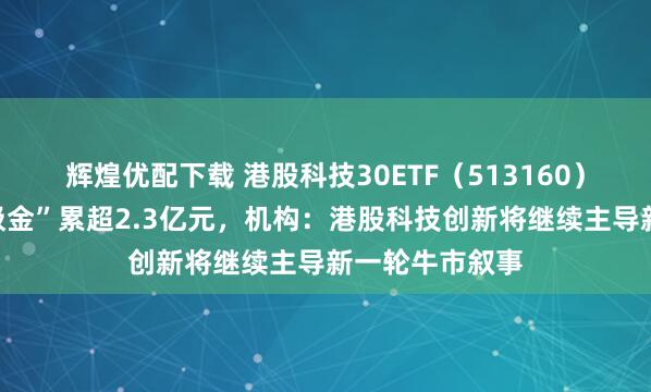 辉煌优配下载 港股科技30ETF（513160）近四日持续“吸金”累超2.3亿元，机构：港股科技创新将继续主导新一轮牛市叙事