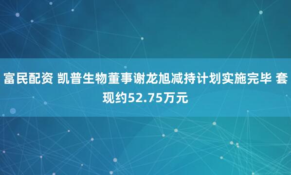 富民配资 凯普生物董事谢龙旭减持计划实施完毕 套现约52.75万元