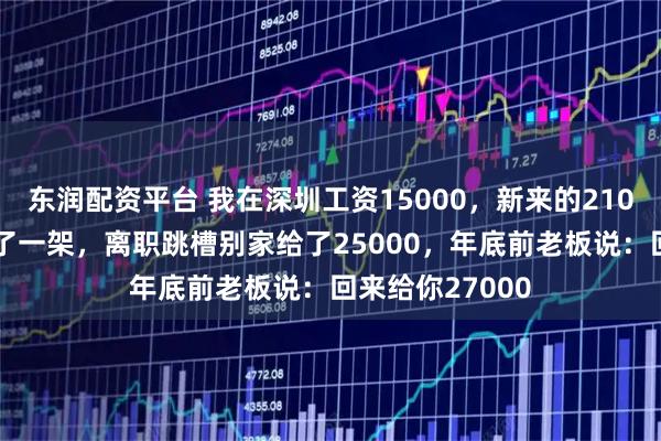 东润配资平台 我在深圳工资15000，新来的21000，和老板吵了一架，离职跳槽别家给了25000，年底前老板说：回来给你27000