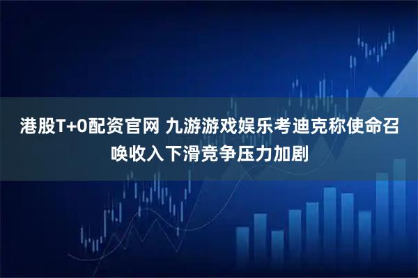 港股T+0配资官网 九游游戏娱乐考迪克称使命召唤收入下滑竞争压力加剧