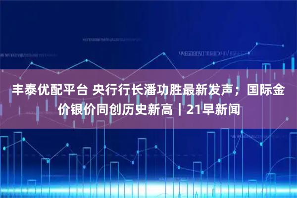 丰泰优配平台 央行行长潘功胜最新发声；国际金价银价同创历史新高｜21早新闻