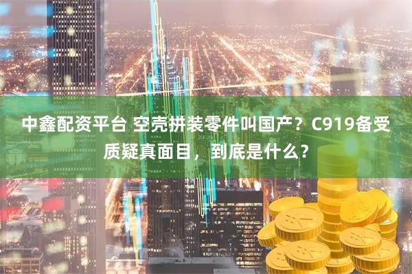 中鑫配资平台 空壳拼装零件叫国产？C919备受质疑真面目，到底是什么？