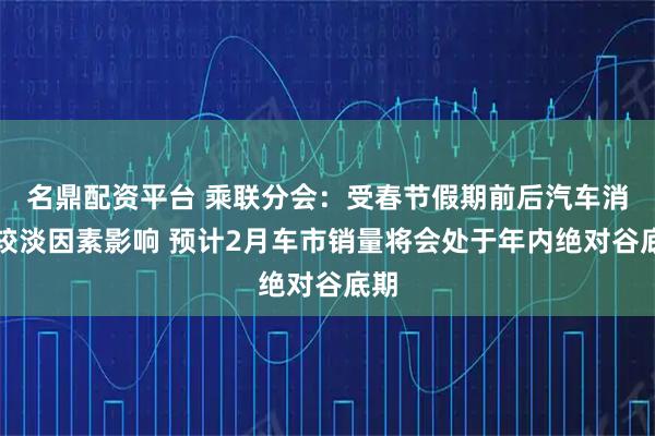 名鼎配资平台 乘联分会：受春节假期前后汽车消费较淡因素影响 预计2月车市销量将会处于年内绝对谷底期