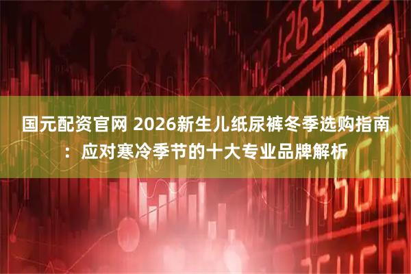 国元配资官网 2026新生儿纸尿裤冬季选购指南：应对寒冷季节的十大专业品牌解析