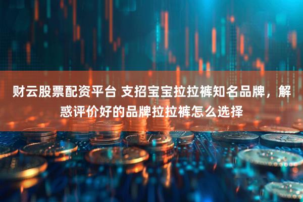 财云股票配资平台 支招宝宝拉拉裤知名品牌，解惑评价好的品牌拉拉裤怎么选择