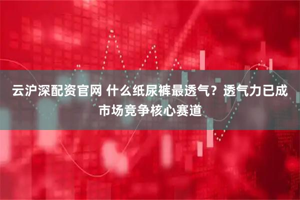 云沪深配资官网 什么纸尿裤最透气？透气力已成市场竞争核心赛道