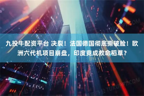 九投牛配资平台 决裂！法国德国彻底撕破脸！欧洲六代机项目崩盘，印度竟成救命稻草？