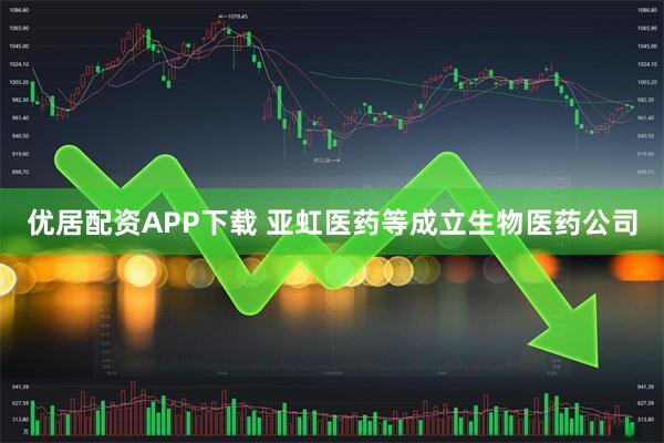 优居配资APP下载 亚虹医药等成立生物医药公司