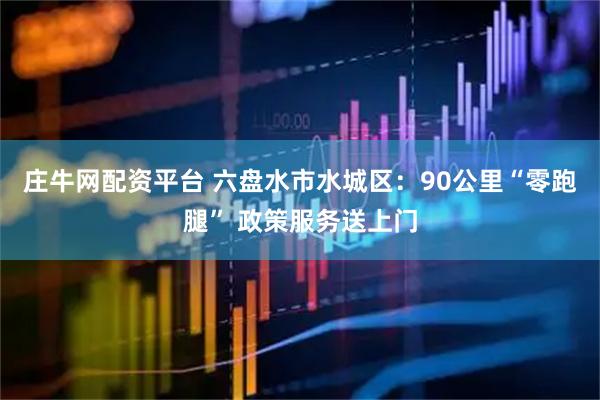 庄牛网配资平台 六盘水市水城区:90公里“零跑腿” 政策服务送上门