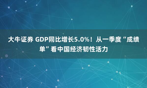 大牛证券 GDP同比增长5.0%！从一季度“成绩单”看中国经济韧性活力