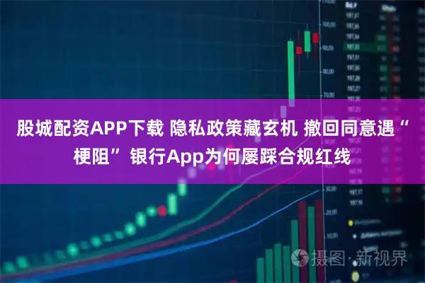 股城配资APP下载 隐私政策藏玄机 撤回同意遇“梗阻” 银行App为何屡踩合规红线
