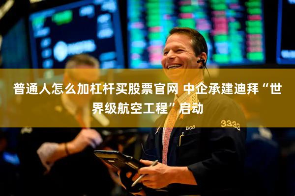 普通人怎么加杠杆买股票官网 中企承建迪拜“世界级航空工程”启动
