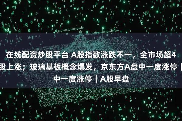 在线配资炒股平台 A股指数涨跌不一，全市场超4000只个股上涨；玻璃基板概念爆发，京东方A盘中一度涨停｜A股早盘