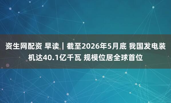 资生网配资 早读｜截至2026年5月底 我国发电装机达40.1亿千瓦 规模位居全球首位