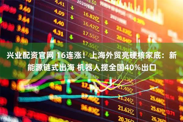 兴业配资官网 16连涨！上海外贸亮硬核家底：新能源链式出海 机器人揽全国40%出口