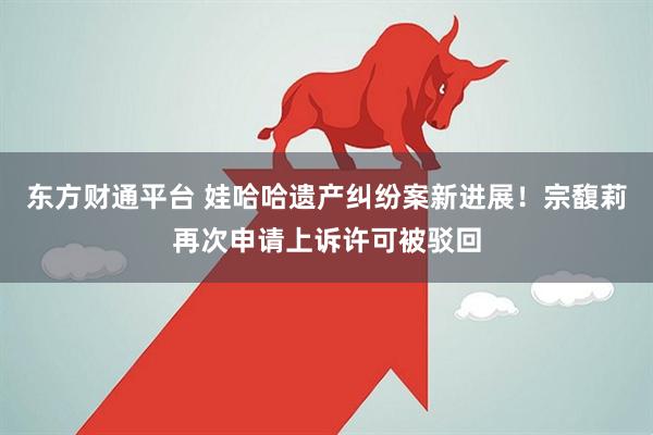 东方财通平台 娃哈哈遗产纠纷案新进展！宗馥莉再次申请上诉许可被驳回